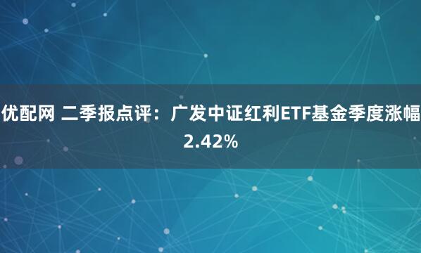 优配网 二季报点评：广发中证红利ETF基金季度涨幅2.42%