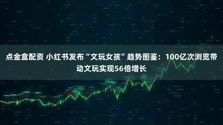 点金盒配资 小红书发布“文玩女孩”趋势图鉴：100亿次浏览带动文玩实现56倍增长