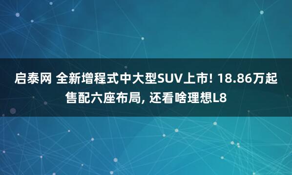启泰网 全新增程式中大型SUV上市! 18.86万起售配六座布局, 还看啥理想L8