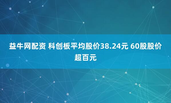 益牛网配资 科创板平均股价38.24元 60股股价超百元