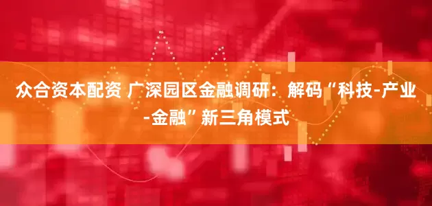 众合资本配资 广深园区金融调研：解码“科技-产业-金融”新三角模式