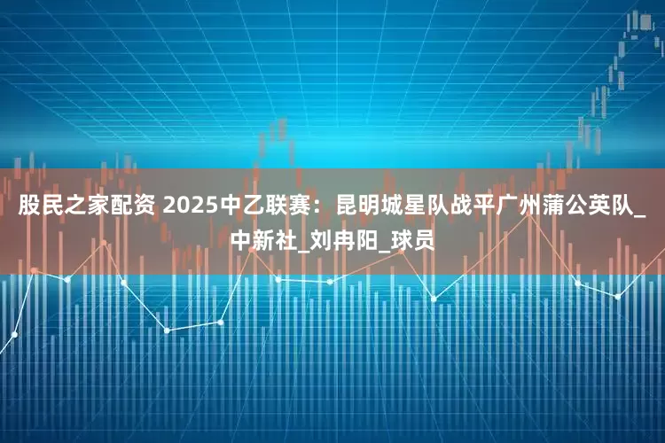 股民之家配资 2025中乙联赛：昆明城星队战平广州蒲公英队_中新社_刘冉阳_球员