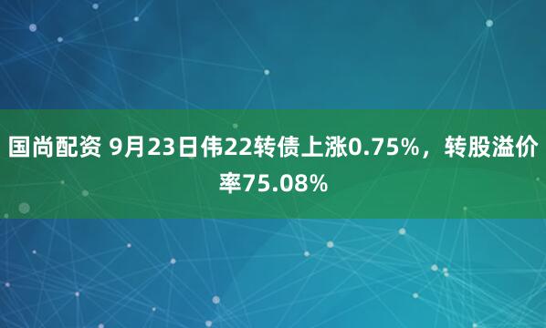 国尚配资 9月23日伟22转债上涨0.75%，转股溢价率75.08%