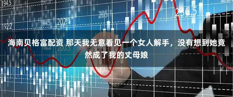 海南贝格富配资 那天我无意看见一个女人解手，没有想到她竟然成了我的丈母娘