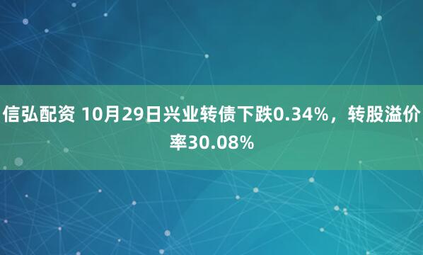 信弘配资 10月29日兴业转债下跌0.34%，转股溢价率30.08%