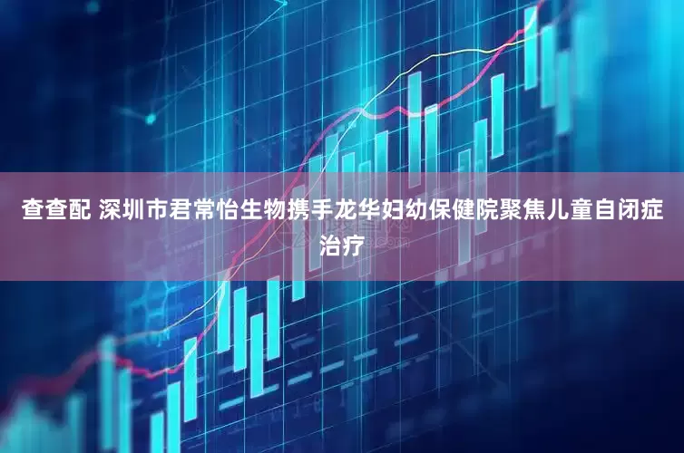 查查配 深圳市君常怡生物携手龙华妇幼保健院聚焦儿童自闭症治疗