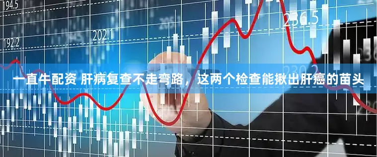 一直牛配资 肝病复查不走弯路，这两个检查能揪出肝癌的苗头