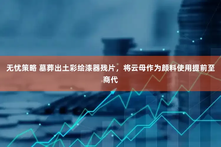无忧策略 墓葬出土彩绘漆器残片，将云母作为颜料使用提前至商代
