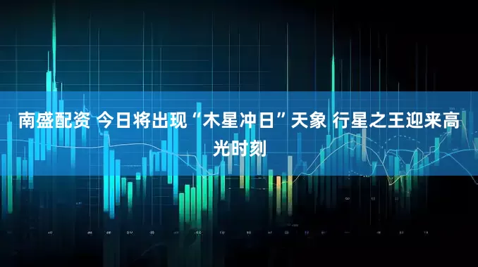 南盛配资 今日将出现“木星冲日”天象 行星之王迎来高光时刻