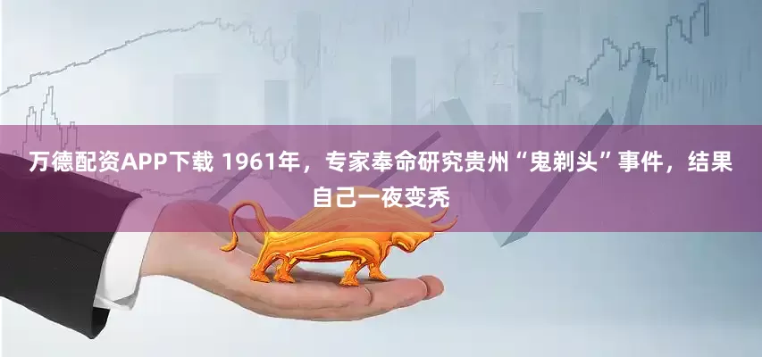 万德配资APP下载 1961年，专家奉命研究贵州“鬼剃头”事件，结果自己一夜变秃