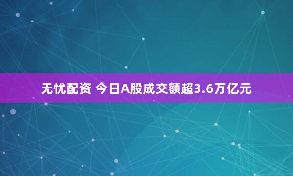 无忧配资 今日A股成交额超3.6万亿元