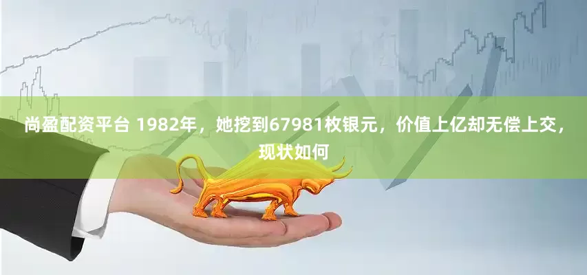 尚盈配资平台 1982年，她挖到67981枚银元，价值上亿却无偿上交，现状如何