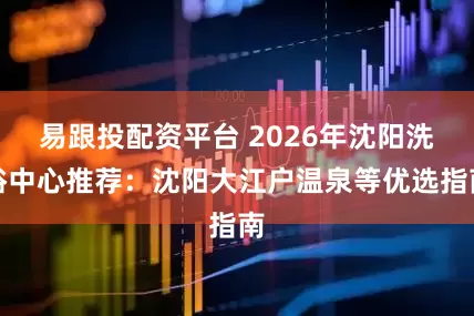 易跟投配资平台 2026年沈阳洗浴中心推荐：沈阳大江户温泉等优选指南