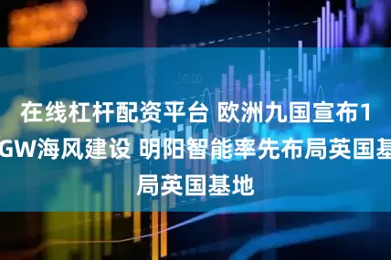 在线杠杆配资平台 欧洲九国宣布100GW海风建设 明阳智能率先布局英国基地