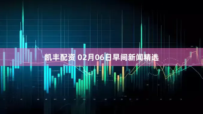 凯丰配资 02月06日早间新闻精选